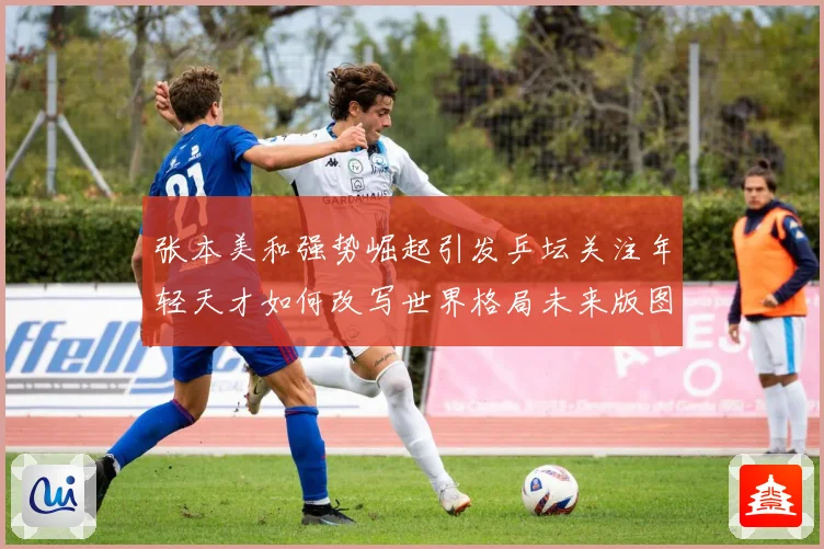 张本美和强势崛起引发乒坛关注年轻天才如何改写世界格局未来版图