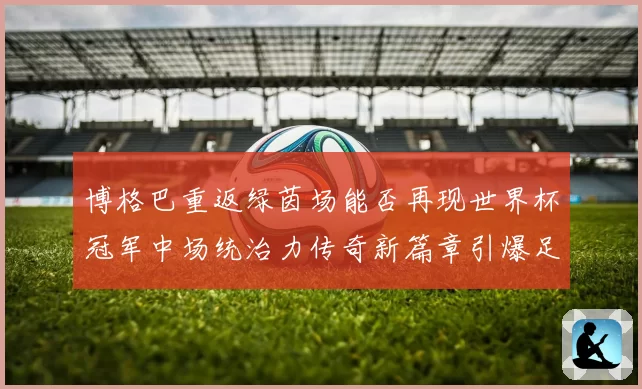 博格巴重返绿茵场能否再现世界杯冠军中场统治力传奇新篇章引爆足坛期待