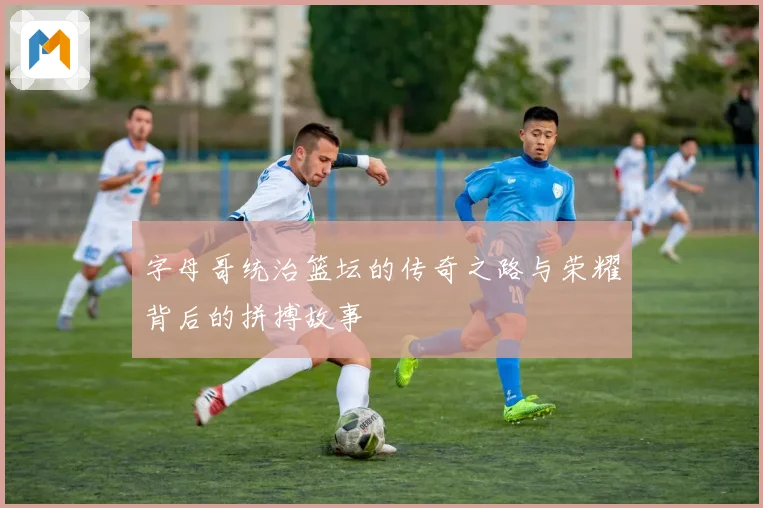 字母哥统治篮坛的传奇之路与荣耀背后的拼搏故事