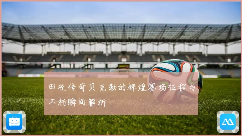 田径传奇贝克勒的辉煌赛场征程与不朽瞬间解析