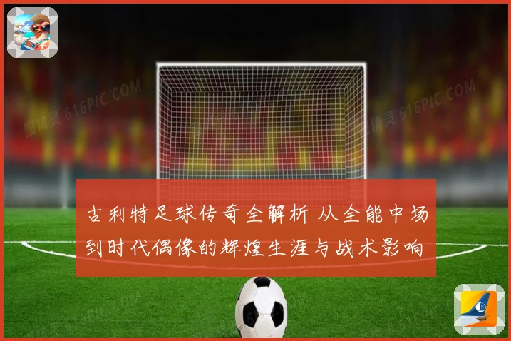 古利特足球传奇全解析 从全能中场到时代偶像的辉煌生涯与战术影响