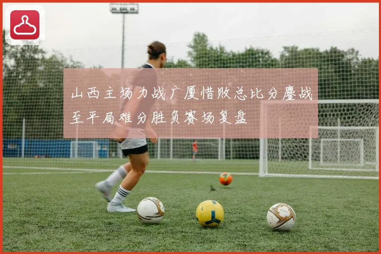 山西主场力战广厦惜败总比分鏖战至平局难分胜负赛场复盘