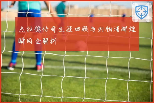 杰拉德传奇生涯回顾与利物浦辉煌瞬间全解析