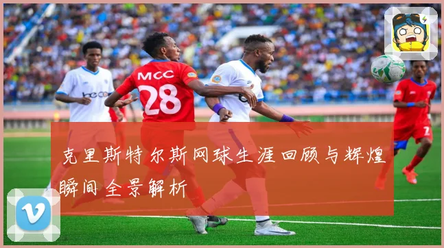 克里斯特尔斯网球生涯回顾与辉煌瞬间全景解析