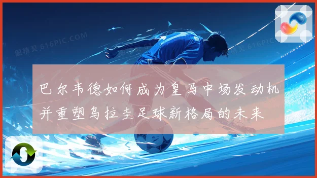 巴尔韦德如何成为皇马中场发动机并重塑乌拉圭足球新格局的未来