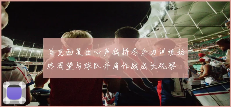 马克西复出心声我拼尽全力训练始终渴望与球队并肩作战成长观察