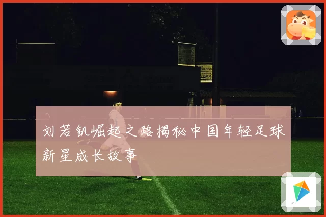 刘若钒崛起之路揭秘中国年轻足球新星成长故事