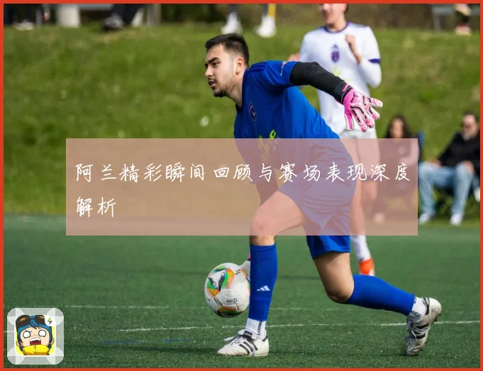 阿兰精彩瞬间回顾与赛场表现深度解析