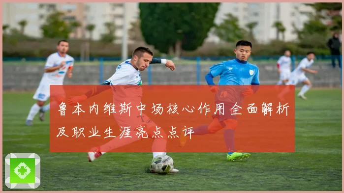 鲁本内维斯中场核心作用全面解析及职业生涯亮点点评
