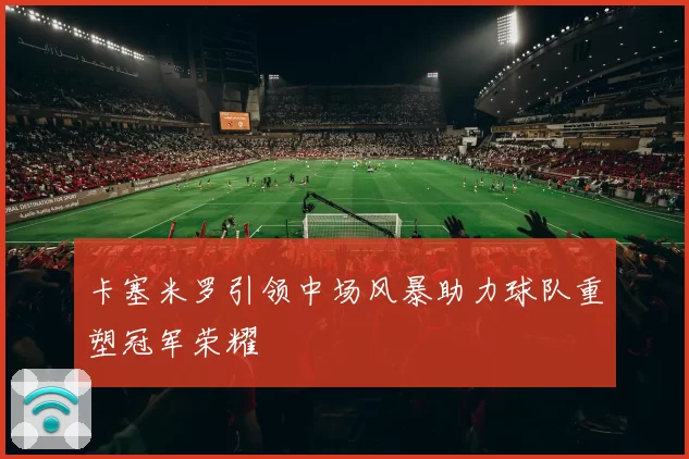 卡塞米罗引领中场风暴助力球队重塑冠军荣耀