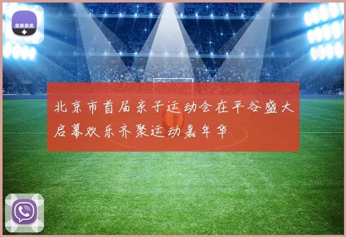 北京市首届亲子运动会在平谷盛大启幕欢乐齐聚运动嘉年华