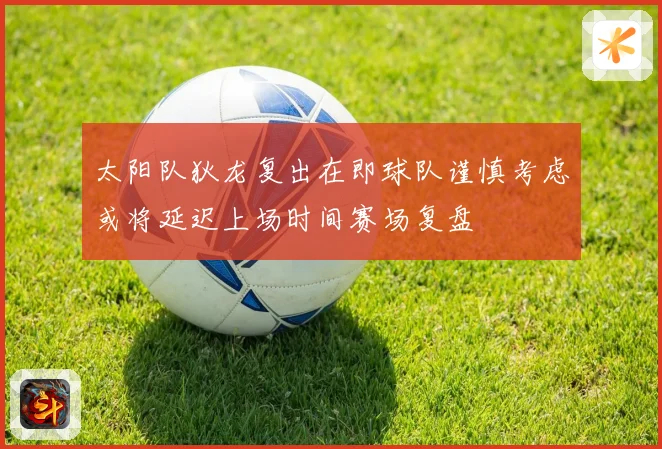 太阳队狄龙复出在即球队谨慎考虑或将延迟上场时间赛场复盘