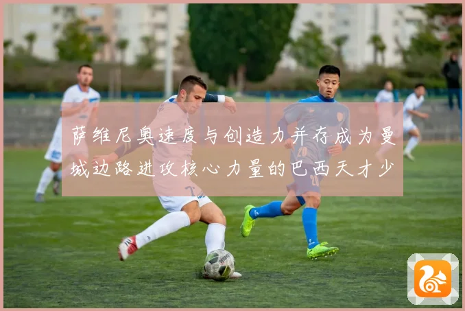 萨维尼奥速度与创造力并存成为曼城边路进攻核心力量的巴西天才少年解析