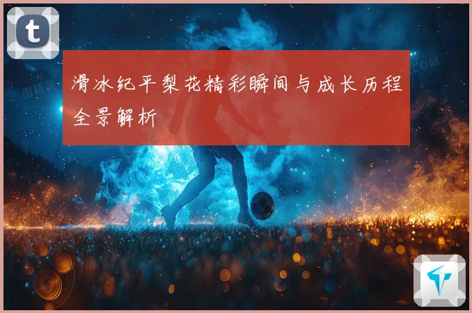滑冰纪平梨花精彩瞬间与成长历程全景解析