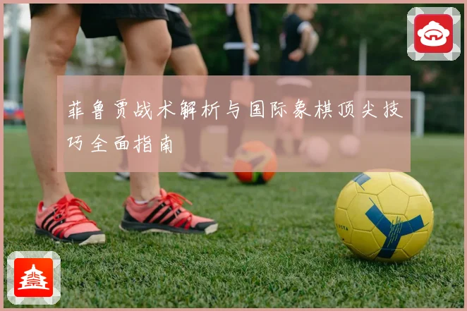 菲鲁贾战术解析与国际象棋顶尖技巧全面指南