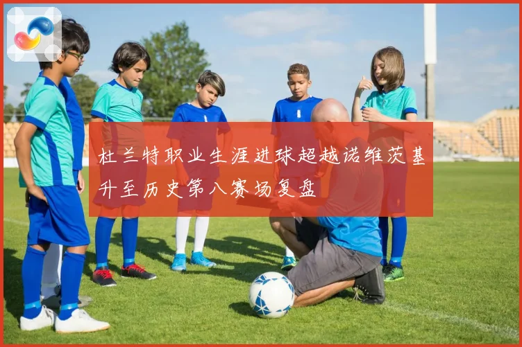 杜兰特职业生涯进球超越诺维茨基升至历史第八赛场复盘