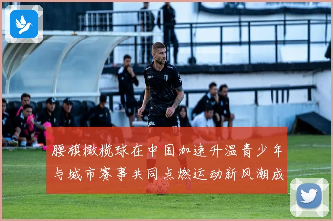 腰旗橄榄球在中国加速升温青少年与城市赛事共同点燃运动新风潮成长观察