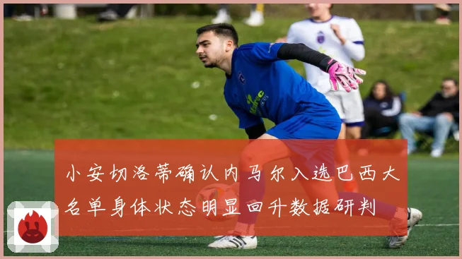 小安切洛蒂确认内马尔入选巴西大名单身体状态明显回升数据研判