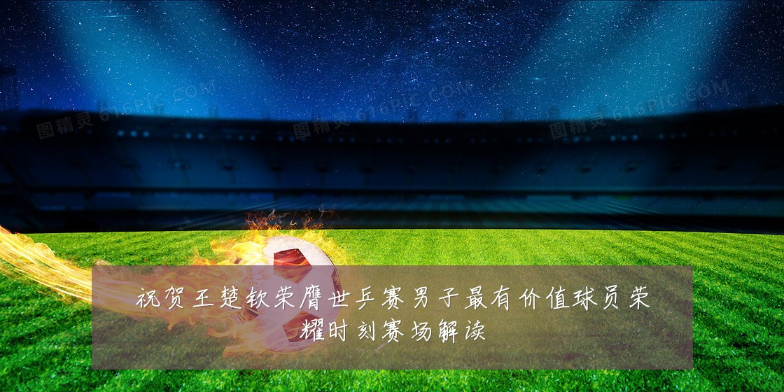 祝贺王楚钦荣膺世乒赛男子最有价值球员荣耀时刻赛场解读