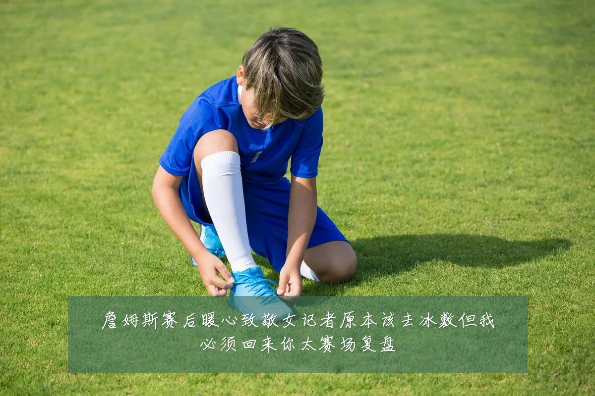 詹姆斯赛后暖心致敬女记者原本该去冰敷但我必须回来你太赛场复盘